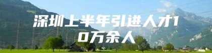 深圳上半年引进人才10万余人