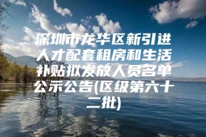 深圳市龙华区新引进人才配套租房和生活补贴拟发放人员名单公示公告(区级第六十二批)