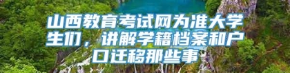 山西教育考试网为准大学生们，讲解学籍档案和户口迁移那些事