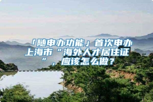 「随申办功能」首次申办上海市“海外人才居住证”，应该怎么做？