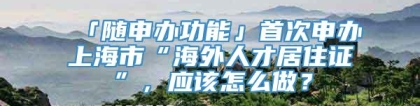 「随申办功能」首次申办上海市“海外人才居住证”，应该怎么做？