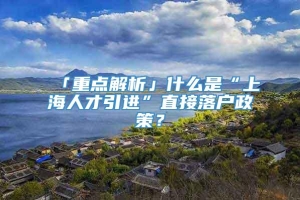 「重点解析」什么是“上海人才引进”直接落户政策？