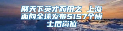 聚天下英才而用之 上海面向全球发布5157个博士后岗位