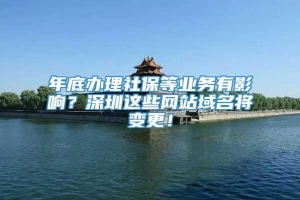 年底办理社保等业务有影响？深圳这些网站域名将变更！