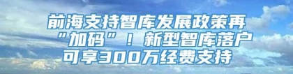 前海支持智库发展政策再“加码”！新型智库落户可享300万经费支持