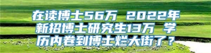 在读博士56万 2022年新招博士研究生13万 学历内卷到博士烂大街了？