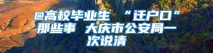 @高校毕业生 “迁户口”那些事 大庆市公安局一次说清