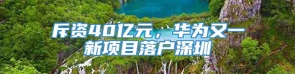 斥资40亿元，华为又一新项目落户深圳