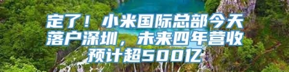 定了！小米国际总部今天落户深圳，未来四年营收预计超500亿