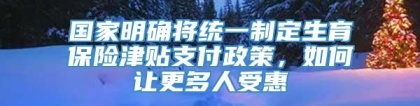 国家明确将统一制定生育保险津贴支付政策，如何让更多人受惠