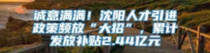 诚意满满！沈阳人才引进政策频放“大招”，累计发放补贴2.44亿元