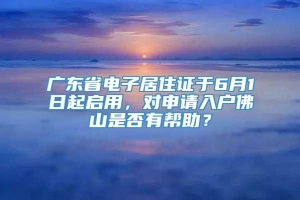 广东省电子居住证于6月1日起启用，对申请入户佛山是否有帮助？