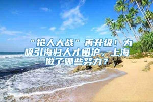 “抢人大战”再升级！为吸引海归人才留沪，上海做了哪些努力？