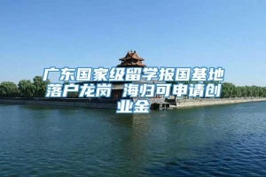 广东国家级留学报国基地落户龙岗 海归可申请创业金