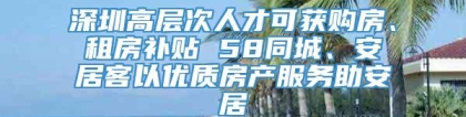 深圳高层次人才可获购房、租房补贴 58同城、安居客以优质房产服务助安居