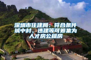 深圳市住建局：符合条件城中村、违建等可筹集为人才房公租房