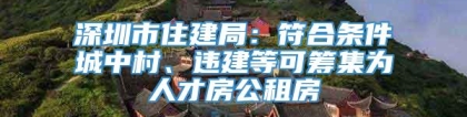 深圳市住建局：符合条件城中村、违建等可筹集为人才房公租房