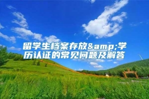 留学生档案存放&学历认证的常见问题及解答