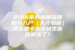 2016亲身办理深圳积分入户（人才引进）现在要卡在计划生育证明这了？