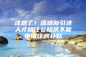 注意了！深圳新引进人才租住公租房不能申请住房补贴