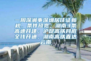 一周深湘事深圳居住证新规，条件放宽；湖南3条高速开建；沪昆高铁月底全线开通，湖南高铁直达云南