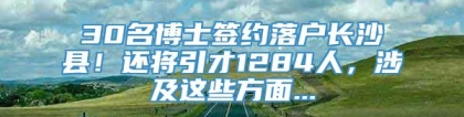 30名博士签约落户长沙县！还将引才1284人，涉及这些方面...