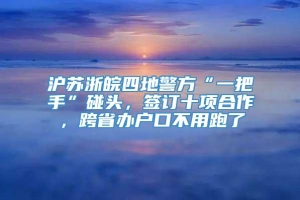 沪苏浙皖四地警方“一把手”碰头，签订十项合作，跨省办户口不用跑了