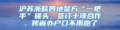 沪苏浙皖四地警方“一把手”碰头，签订十项合作，跨省办户口不用跑了