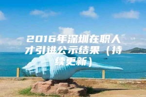 2016年深圳在职人才引进公示结果（持续更新）