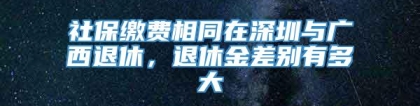 社保缴费相同在深圳与广西退休，退休金差别有多大