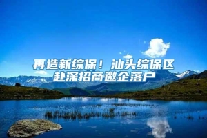 再造新综保！汕头综保区赴深招商邀企落户