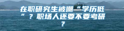 在职研究生被嘲“学历低”？职场人还要不要考研？