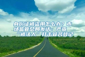 身份证被盗用怎么办？市场监管总局发话：严查“被法人”打击冒名登记