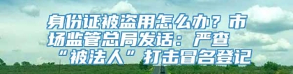 身份证被盗用怎么办？市场监管总局发话：严查“被法人”打击冒名登记