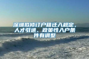 深圳拟修订户籍迁入规定，人才引进、政策性入户条件有调整