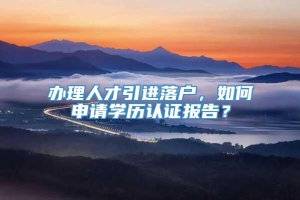 办理人才引进落户，如何申请学历认证报告？