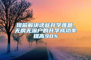 提前解决这些升学难题，无房无深户的升学成功率提高90%