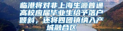 临港将对非上海生源普通高校应届毕业生给予落户倾斜，还将四团镇纳入产城融合区