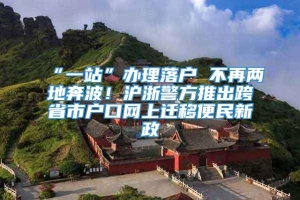 “一站”办理落户 不再两地奔波！沪浙警方推出跨省市户口网上迁移便民新政