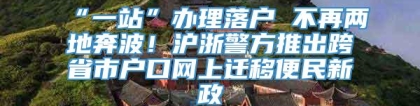 “一站”办理落户 不再两地奔波！沪浙警方推出跨省市户口网上迁移便民新政