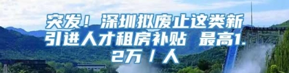 突发！深圳拟废止这类新引进人才租房补贴 最高1.2万／人