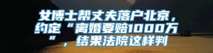 女博士帮丈夫落户北京，约定“离婚要赔1000万”，结果法院这样判