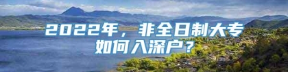 2022年，非全日制大专如何入深户？