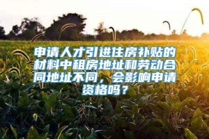 申请人才引进住房补贴的材料中租房地址和劳动合同地址不同，会影响申请资格吗？