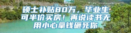 硕士补贴80万，毕业生可半价买房！再说读书无用小心拿钱砸死你