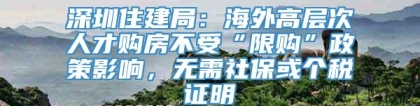 深圳住建局：海外高层次人才购房不受“限购”政策影响，无需社保或个税证明