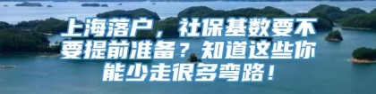 上海落户，社保基数要不要提前准备？知道这些你能少走很多弯路！