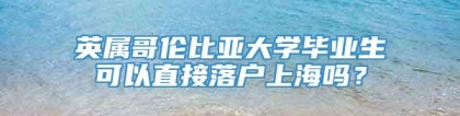 英属哥伦比亚大学毕业生可以直接落户上海吗？