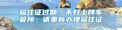 居住证过期，不好上牌车管所：请重新办理居住证