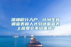 深圳积分入户，计划生育调查表和人才引进审查表上居委会不给盖章？